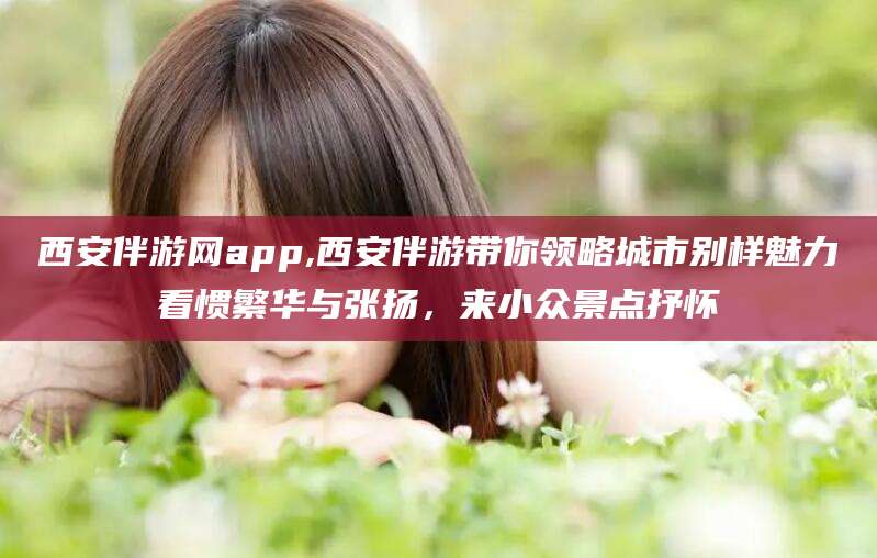 淮南西安伴游网app,西安伴游带你领略城市别样魅力看惯繁华与张扬，来小众景点抒怀