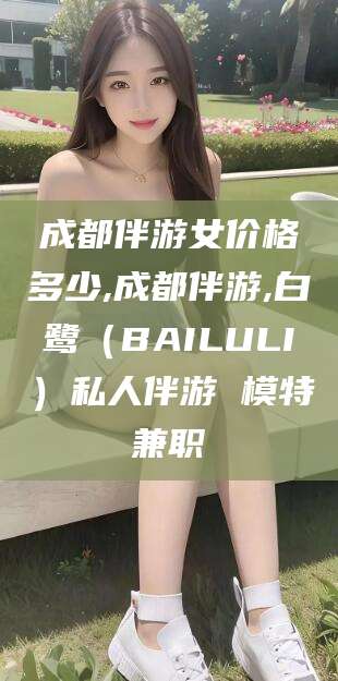 淮南成都伴游女价格多少,成都伴游,白鹭（BAILULI）私人伴游 模特兼职