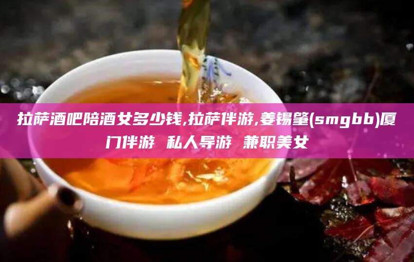 淮南拉萨酒吧陪酒女多少钱,拉萨伴游,姜锡肇(smgbb)厦门伴游 私人导游 兼职美女
