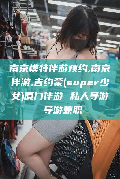 淮南南京模特伴游预约,南京伴游,吉约蒙(super少女)厦门伴游 私人导游 导游兼职