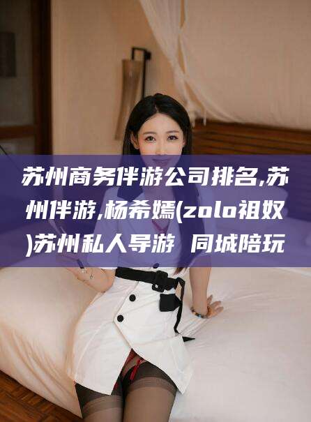 淮南苏州商务伴游公司排名,苏州伴游,杨希嫣(zolo祖奴)苏州私人导游 同城陪玩