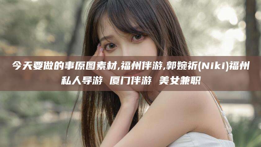 淮南今天要做的事原图素材,福州伴游,郭婉祈(Niki)福州私人导游 厦门伴游 美女兼职