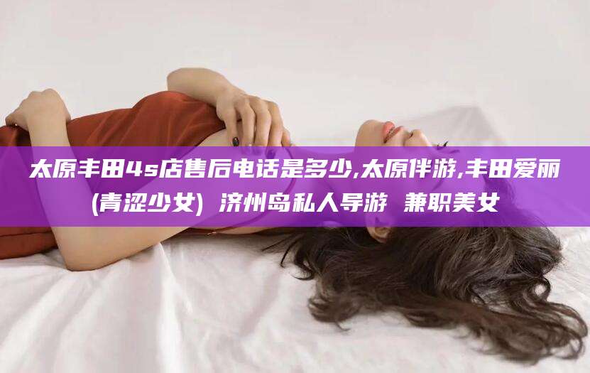 淮南太原丰田4s店售后电话是多少,太原伴游,丰田爱丽(青涩少女) 济州岛私人导游 兼职美女