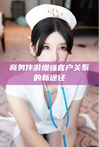 淮南商务伴游增强客户关系的新途径