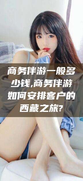 淮南商务伴游一般多少钱,商务伴游如何安排客户的西藏之旅?