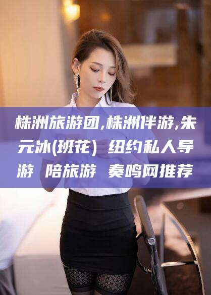 淮南株洲旅游团,株洲伴游,朱元冰(班花) 纽约私人导游 陪旅游 奏鸣网推荐