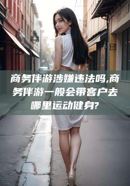 淮南商务伴游涉嫌违法吗,商务伴游一般会带客户去哪里运动健身?