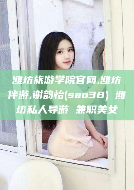 淮南潍坊旅游学院官网,潍坊伴游,谢韵怡(sao38) 潍坊私人导游 兼职美女