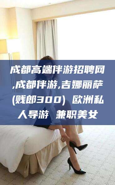 淮南成都高端伴游招聘网,成都伴游,吉娜丽萨(贱郎300) 欧洲私人导游 兼职美女