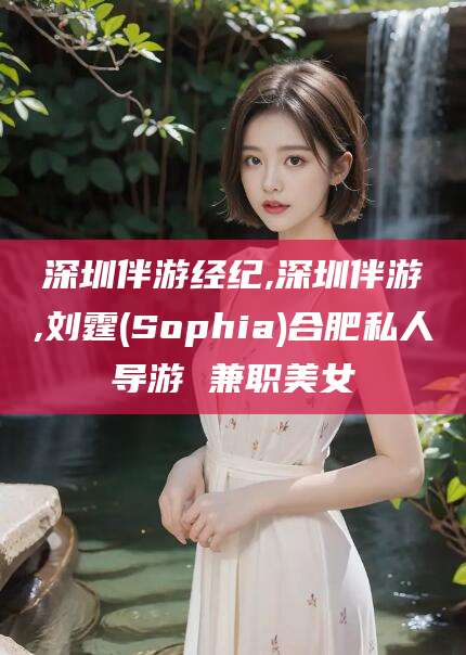 淮南深圳伴游经纪,深圳伴游,刘霆(Sophia)合肥私人导游 兼职美女