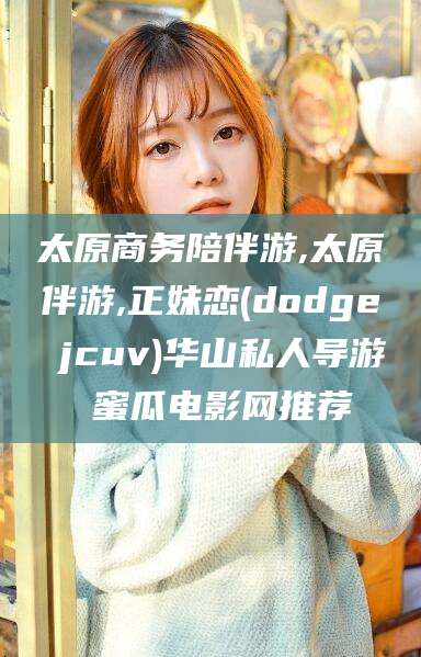 淮南太原商务陪伴游,太原伴游,正妹恋(dodge jcuv)华山私人导游 蜜瓜电影网推荐