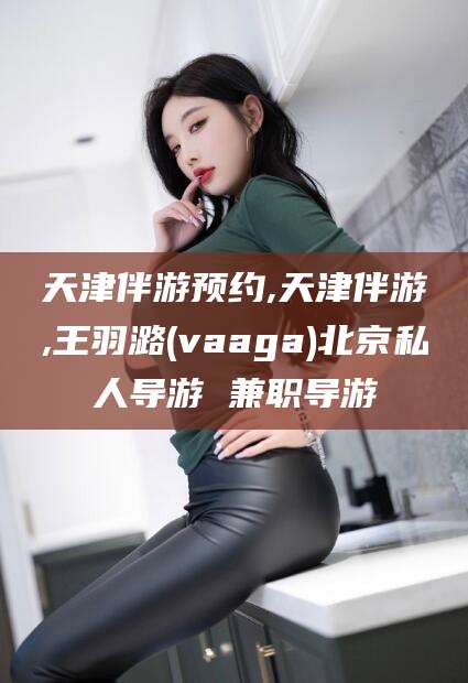 淮南天津伴游预约,天津伴游,王羽潞(vaaga)北京私人导游 兼职导游