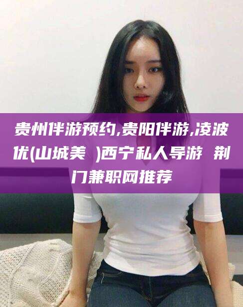 淮南贵州伴游预约,贵阳伴游,凌波优(山城美姫)西宁私人导游 荆门兼职网推荐