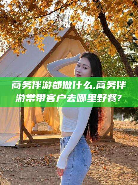 淮南商务伴游都做什么,商务伴游常带客户去哪里野餐?