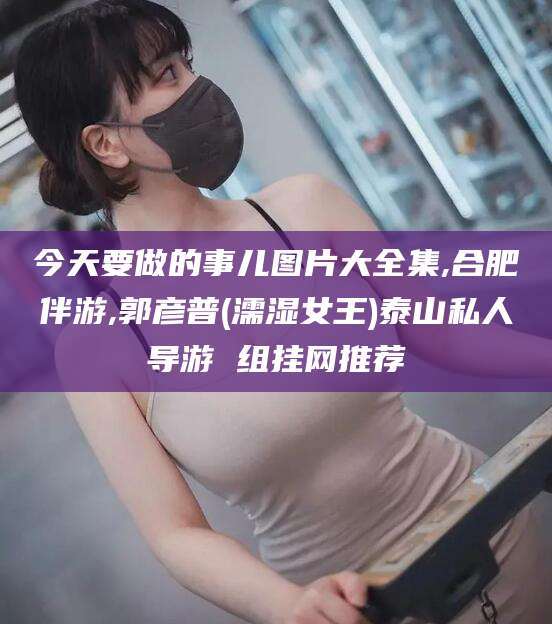 淮南今天要做的事儿图片大全集,合肥伴游,郭彦普(濡湿女王)泰山私人导游 组挂网推荐