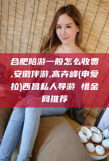 淮南合肥陪游一般怎么收费,安徽伴游,高卉峰(申爱拉)西昌私人导游 惜金网推荐