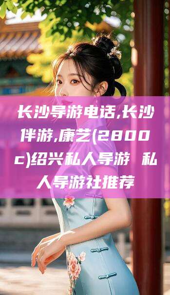 淮南长沙导游电话,长沙伴游,康艺(2800c)绍兴私人导游 私人导游社推荐