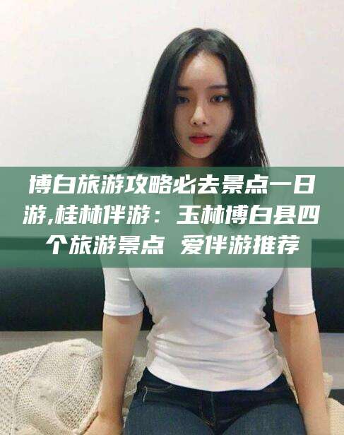 淮南博白旅游攻略必去景点一日游,桂林伴游：玉林博白县四个旅游景点 爱伴游推荐