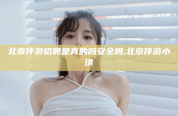 淮南北京伴游招聘是真的吗安全吗,北京伴游小琪