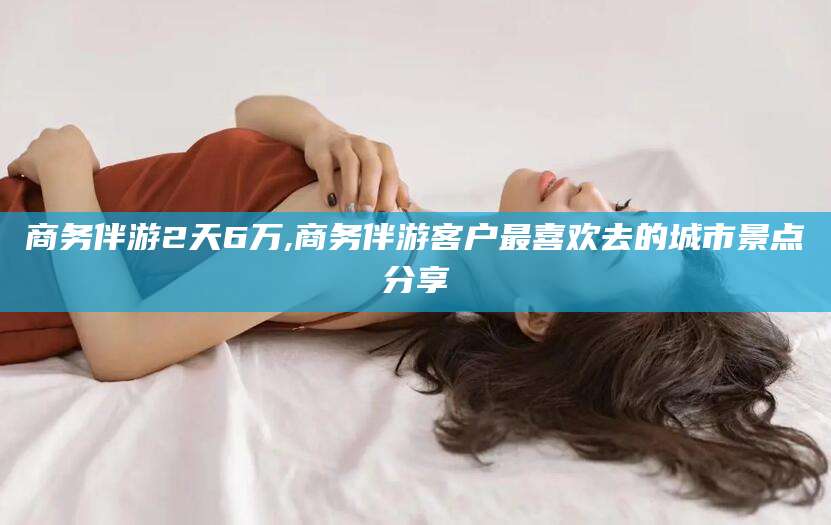淮南商务伴游2天6万,商务伴游客户最喜欢去的城市景点分享