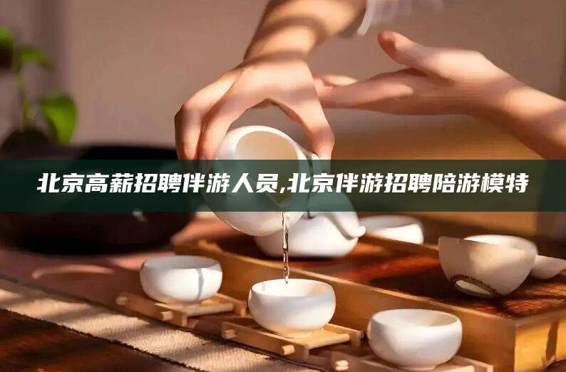淮南北京高薪招聘伴游人员,北京伴游招聘陪游模特