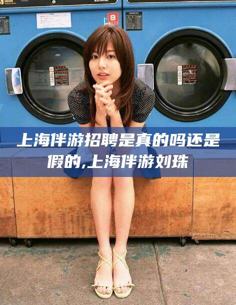 淮南上海伴游招聘是真的吗还是假的,上海伴游刘珠