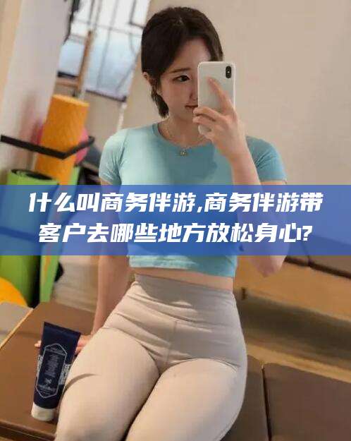 淮南什么叫商务伴游,商务伴游带客户去哪些地方放松身心?