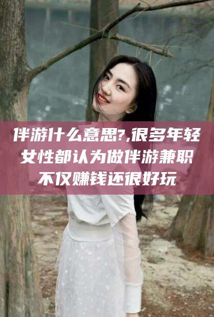 淮南伴游什么意思?,很多年轻女性都认为做伴游兼职不仅赚钱还很好玩