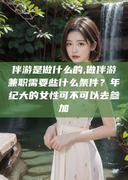 淮南伴游是做什么的,做伴游兼职需要些什么条件？年纪大的女性可不可以去参加
