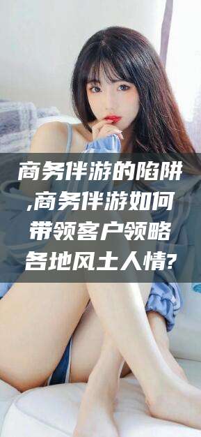 淮南商务伴游的陷阱,商务伴游如何带领客户领略各地风土人情?