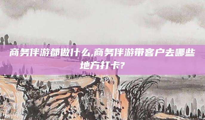 淮南商务伴游都做什么,商务伴游带客户去哪些地方打卡?