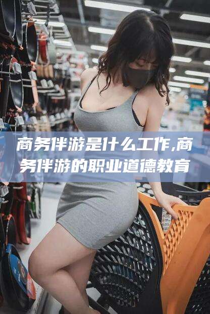 淮南商务伴游是什么工作,商务伴游的职业道德教育