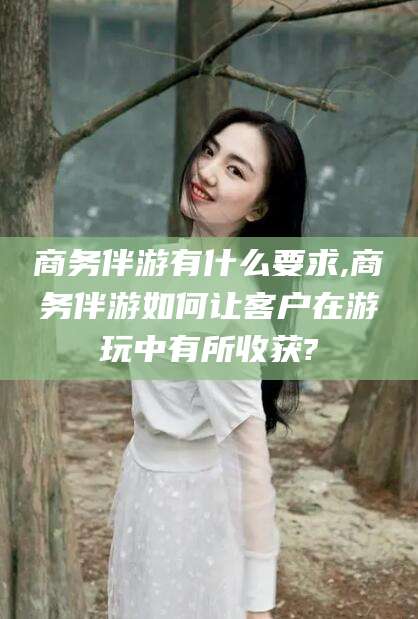 淮南商务伴游有什么要求,商务伴游如何让客户在游玩中有所收获?