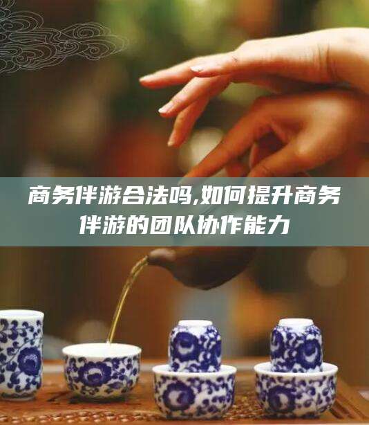 淮南商务伴游合法吗,如何提升商务伴游的团队协作能力