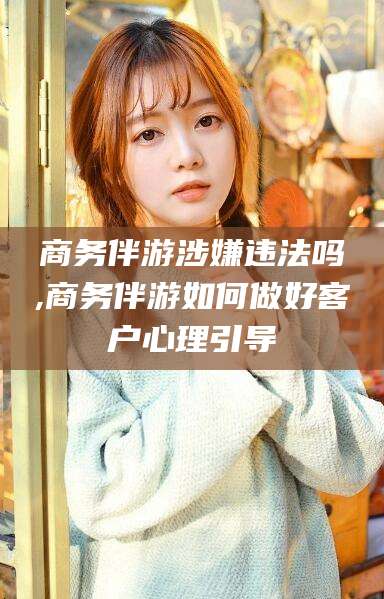 淮南商务伴游涉嫌违法吗,商务伴游如何做好客户心理引导