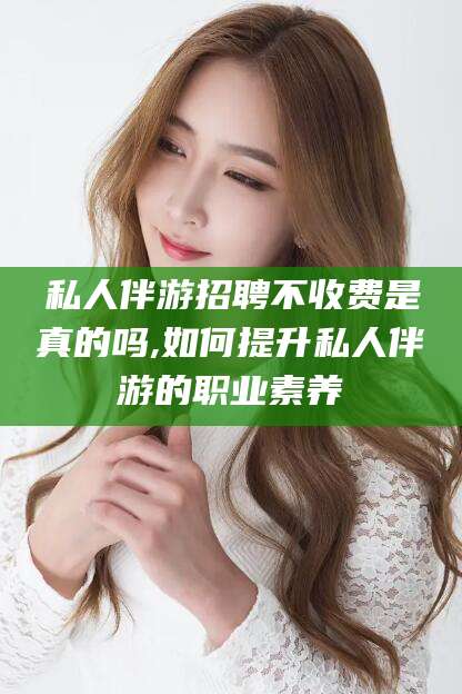 淮南私人伴游招聘不收费是真的吗,如何提升私人伴游的职业素养