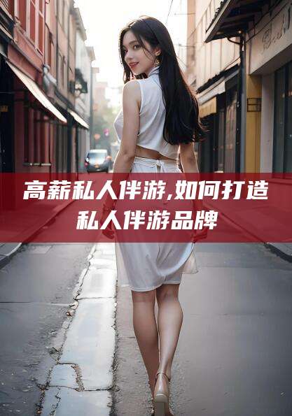 淮南高薪私人伴游,如何打造私人伴游品牌