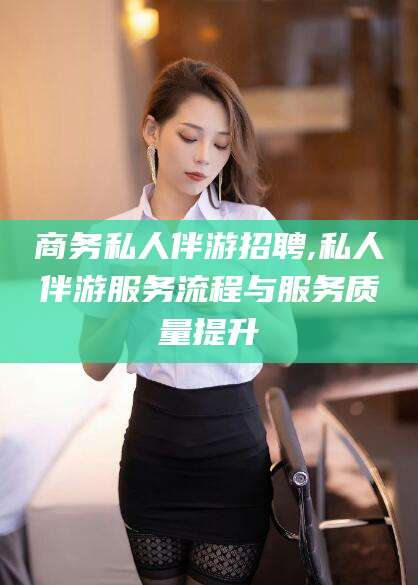 淮南商务私人伴游招聘,私人伴游服务流程与服务质量提升