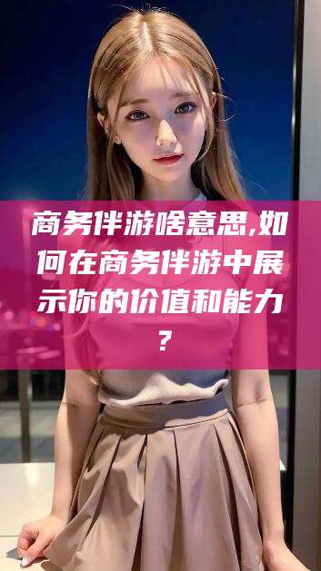 淮南商务伴游啥意思,如何在商务伴游中展示你的价值和能力？