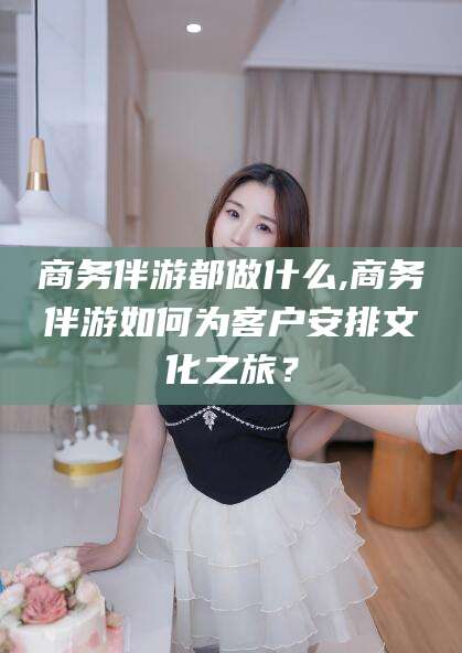 淮南商务伴游都做什么,商务伴游如何为客户安排文化之旅？