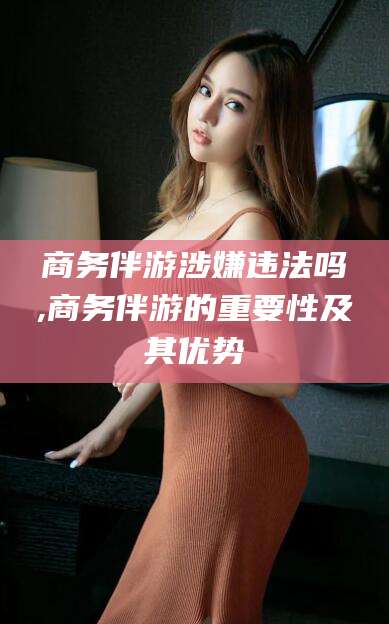 淮南商务伴游涉嫌违法吗,商务伴游的重要性及其优势