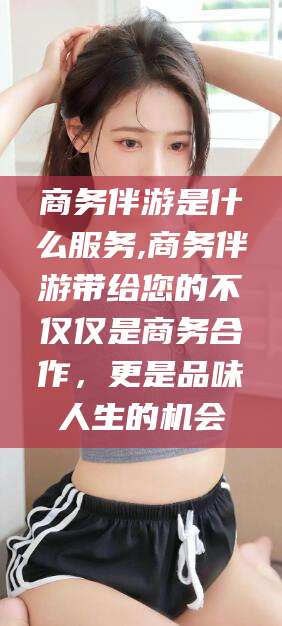 淮南商务伴游是什么服务,商务伴游带给您的不仅仅是商务合作，更是品味人生的机会
