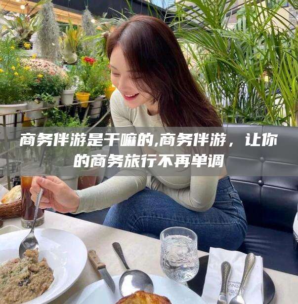 淮南商务伴游是干嘛的,商务伴游，让你的商务旅行不再单调