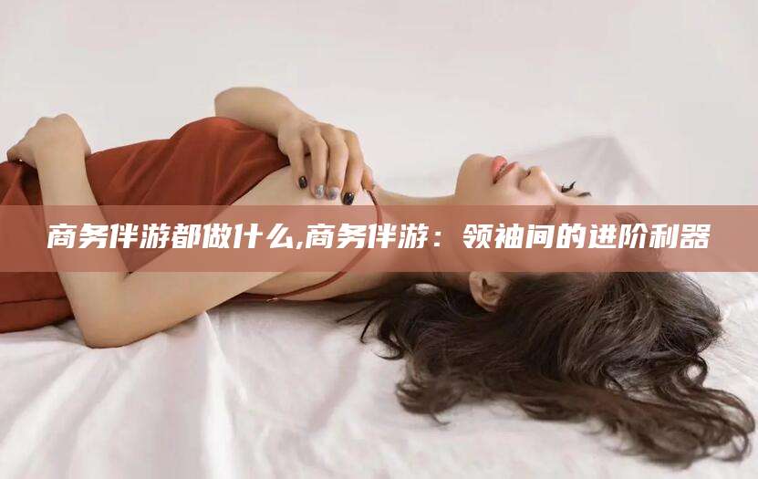淮南商务伴游都做什么,商务伴游：领袖间的进阶利器