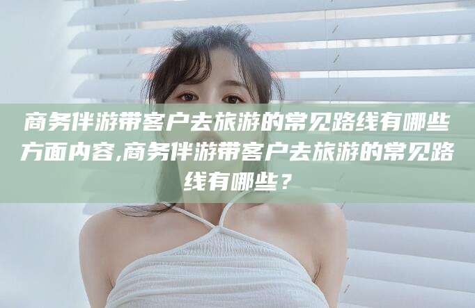 淮南商务伴游带客户去旅游的常见路线有哪些方面内容,商务伴游带客户去旅游的常见路线有哪些？