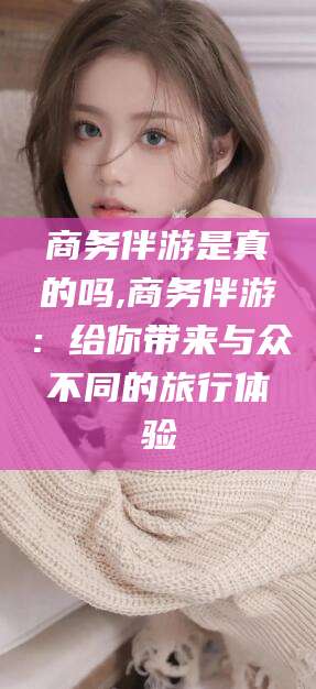 淮南商务伴游是真的吗,商务伴游：给你带来与众不同的旅行体验