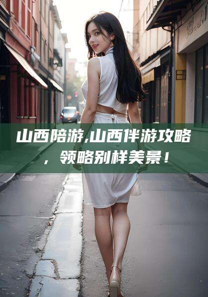淮南山西陪游,山西伴游攻略，领略别样美景！
