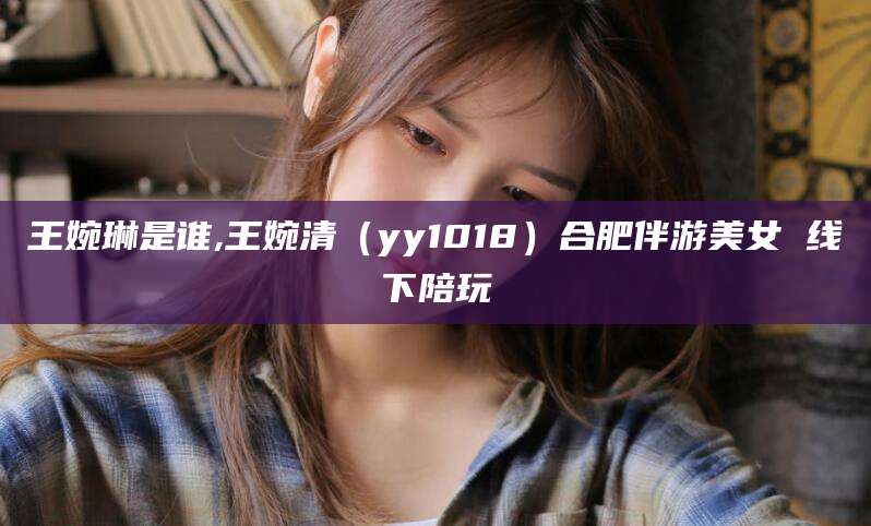 淮南王婉琳是谁,王婉清（yy1018）合肥伴游美女 线下陪玩