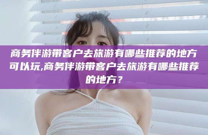 淮南商务伴游带客户去旅游有哪些推荐的地方可以玩,商务伴游带客户去旅游有哪些推荐的地方？