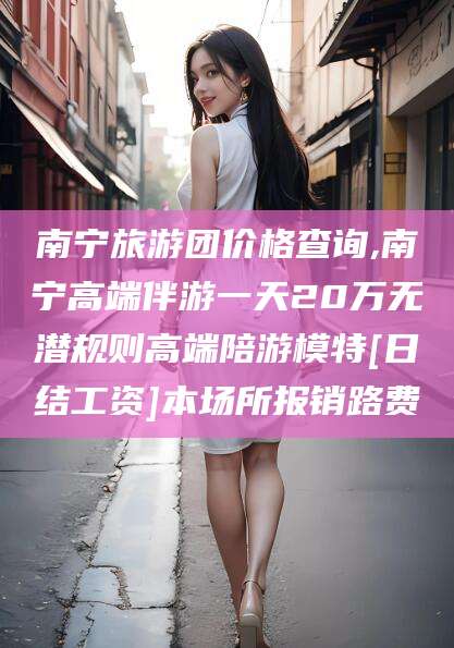 淮南南宁旅游团价格查询,南宁高端伴游一天20万无潜规则高端陪游模特[日结工资]本场所报销路费